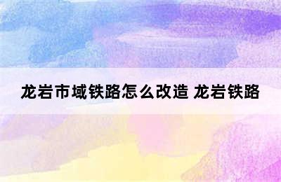 龙岩市域铁路怎么改造 龙岩铁路